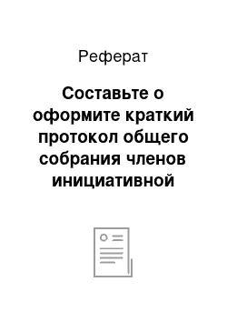 Реферат: Составьте о оформите краткий протокол общего собрания членов инициативной группы по созданию Общества с ограниченной ответственностью как подразделения научно-производственного объединения «ГАРАНТ»