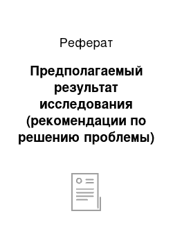 Реферат: Предполагаемый результат исследования (рекомендации по решению проблемы)